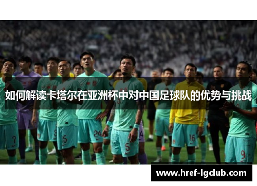 如何解读卡塔尔在亚洲杯中对中国足球队的优势与挑战 如何解读卡塔尔在亚洲杯中对中国足球队的优势与挑战