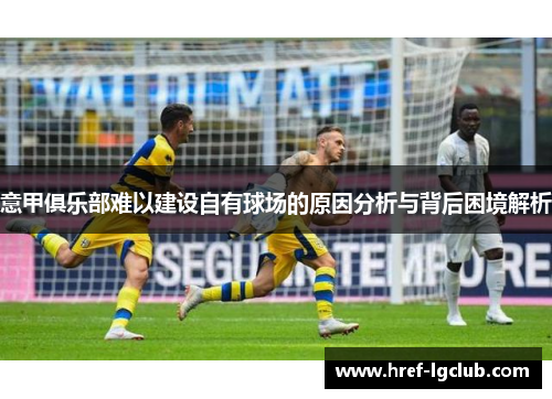 意甲俱乐部难以建设自有球场的原因分析与背后困境解析 意甲俱乐部难以建设自有球场的原因分析与背后困境解析
