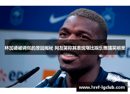 林加德被调侃的原因揭秘 网友笑称其表现堪比娱乐圈搞笑明星 林加德被调侃的原因揭秘 网友笑称其表现堪比娱乐圈搞笑明星