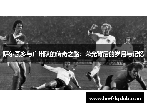 萨尔瓦多与广州队的传奇之路:荣光背后的岁月与记忆 萨尔瓦多与广州队的传奇之路:荣光背后的岁月与记忆