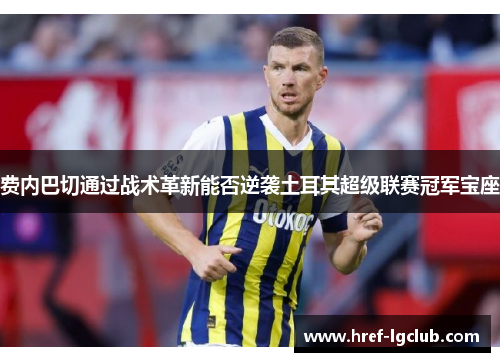 费内巴切通过战术革新能否逆袭土耳其超级联赛冠军宝座