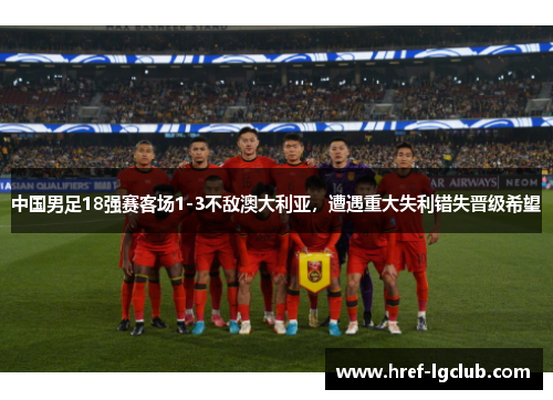 中国男足18强赛客场1-3不敌澳大利亚，遭遇重大失利错失晋级希望