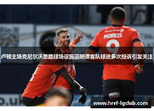 卢顿主场克尼尔沃思路球场设施简陋遭客队球迷多次投诉引发关注 卢顿主场克尼尔沃思路球场设施简陋遭客队球迷多次投诉引发关注