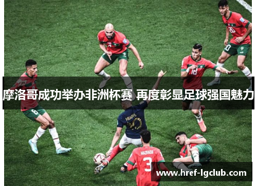 摩洛哥成功举办非洲杯赛 再度彰显足球强国魅力